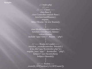 Ejemplo:
// Index.php
// -----
// ------ Clases ------
class Base {}
class Controller extends Base {
function load($name) {
require_
$this->$name =& new $name();
}
}
class Model extends Controller {
function view($name, $data) {
extract($data);
include "app/view/" . $name . ".php";
}
}
// ------ Router & Loader ------
function _route($controller, $model) {
if (is_file("app/$controller.php")) {
require_once "app/" . $controller . ".php";
$object = new $controller();
$object->$model();
}
}
// ----- Rutina -----
_route($_GET['section'], $_GET['name']);
 