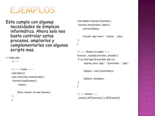 Esto cumple con algunas
necesidades de simpleza
informática. Ahora solo nos
basta controlar estos
procesos, ampliarlos y
complementarles con algunos
scripts mas.
// Index.php
// -----
// ------ Clases ------
class Base {}
class Controller extends Base {
function load($name) {
require_
$this->$name =& new $name();
}
}
class Model extends Controller {
function view($name, $data) {
extract($data);
include "app/view/" . $name . ".php";
}
}
// ------ Router & Loader ------
function _route($controller, $model) {
if (is_file("app/$controller.php")) {
require_once "app/" . $controller . ".php";
$object = new $controller();
$object->$model();
}
}
// ----- Rutina -----
_route($_GET['section'], $_GET['name']);
 