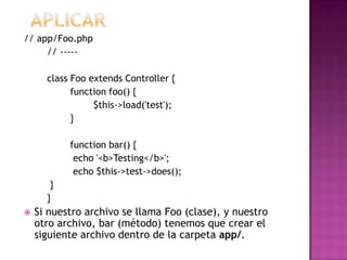 // app/Foo.php
// -----
class Foo extends Controller {
function foo() {
$this->load('test');
}
function bar() {
echo '<b>Testing</b>';
echo $this->test->does();
}
}
 Si nuestro archivo se llama Foo (clase), y nuestro
otro archivo, bar (método) tenemos que crear el
siguiente archivo dentro de la carpeta app/.
 