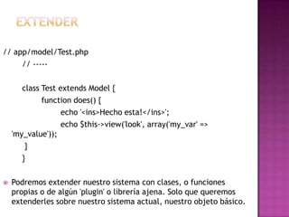 // app/model/Test.php
// -----
class Test extends Model {
function does() {
echo '<ins>Hecho esta!</ins>';
echo $this->view('look', array('my_var' =>
'my_value'));
}
}
 Podremos extender nuestro sistema con clases, o funciones
propias o de algún 'plugin' o librería ajena. Solo que queremos
extenderles sobre nuestro sistema actual, nuestro objeto básico.
 