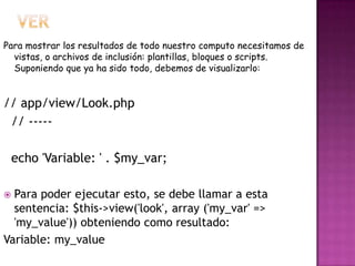 Para mostrar los resultados de todo nuestro computo necesitamos de
vistas, o archivos de inclusión: plantillas, bloques o scripts.
Suponiendo que ya ha sido todo, debemos de visualizarlo:
// app/view/Look.php
// -----
echo 'Variable: ' . $my_var;
 Para poder ejecutar esto, se debe llamar a esta
sentencia: $this->view('look', array ('my_var' =>
'my_value')) obteniendo como resultado:
Variable: my_value
 