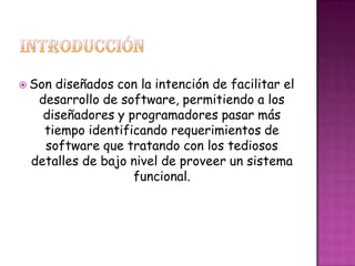  Son diseñados con la intención de facilitar el
desarrollo de software, permitiendo a los
diseñadores y programadores pasar más
tiempo identificando requerimientos de
software que tratando con los tediosos
detalles de bajo nivel de proveer un sistema
funcional.
 