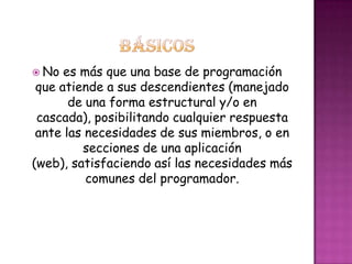  No es más que una base de programación
que atiende a sus descendientes (manejado
de una forma estructural y/o en
cascada), posibilitando cualquier respuesta
ante las necesidades de sus miembros, o en
secciones de una aplicación
(web), satisfaciendo así las necesidades más
comunes del programador.
 