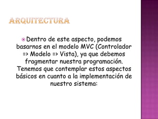  Dentro de este aspecto, podemos
basarnos en el modelo MVC (Controlador
=> Modelo => Vista), ya que debemos
fragmentar nuestra programación.
Tenemos que contemplar estos aspectos
básicos en cuanto a la implementación de
nuestro sistema:
 