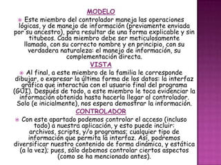 MODELO
 Este miembro del controlador maneja las operaciones
lógicas, y de manejo de información (previamente enviada
por su ancestro), para resultar de una forma explicable y sin
titubeos. Cada miembro debe ser meticulosamente
llamado, con su correcto nombre y en principio, con su
verdadera naturaleza: el manejo de información, su
complementación directa.
VISTA
 Al final, a este miembro de la familia le corresponde
dibujar, o expresar la última forma de los datos: la interfaz
gráfica que interactúa con el usuario final del programa
(GUI). Después de todo, a este miembro le toca evidenciar la
información obtenida hasta hacerla llegar al controlador.
Solo (e inicialmente), nos espera demostrar la información.
CONTROLADOR
 Con este apartado podemos controlar el acceso (incluso
todo) a nuestra aplicación, y esto puede incluir:
archivos, scripts, y/o programas; cualquier tipo de
información que permita la interfaz. Así, podremos
diversificar nuestro contenido de forma dinámica, y estática
(a la vez); pues, sólo debemos controlar ciertos aspectos
(como se ha mencionado antes).
 