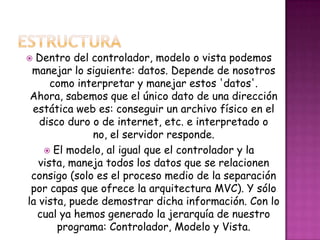  Dentro del controlador, modelo o vista podemos
manejar lo siguiente: datos. Depende de nosotros
como interpretar y manejar estos 'datos'.
Ahora, sabemos que el único dato de una dirección
estática web es: conseguir un archivo físico en el
disco duro o de internet, etc. e interpretado o
no, el servidor responde.
 El modelo, al igual que el controlador y la
vista, maneja todos los datos que se relacionen
consigo (solo es el proceso medio de la separación
por capas que ofrece la arquitectura MVC). Y sólo
la vista, puede demostrar dicha información. Con lo
cual ya hemos generado la jerarquía de nuestro
programa: Controlador, Modelo y Vista.
 