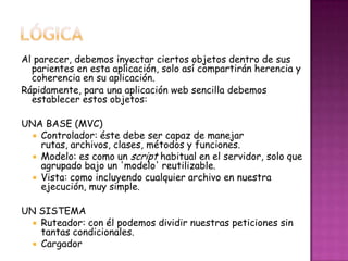 Al parecer, debemos inyectar ciertos objetos dentro de sus
parientes en esta aplicación, solo así compartirán herencia y
coherencia en su aplicación.
Rápidamente, para una aplicación web sencilla debemos
establecer estos objetos:
UNA BASE (MVC)
 Controlador: éste debe ser capaz de manejar
rutas, archivos, clases, métodos y funciones.
 Modelo: es como un script habitual en el servidor, solo que
agrupado bajo un 'modelo' reutilizable.
 Vista: como incluyendo cualquier archivo en nuestra
ejecución, muy simple.
UN SISTEMA
 Ruteador: con él podemos dividir nuestras peticiones sin
tantas condicionales.
 Cargador
 
