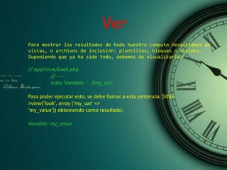 Para mostrar los resultados de todo nuestro computo necesitamos de
vistas, o archivos de inclusión: plantillas, bloques o scripts.
Suponiendo que ya ha sido todo, debemos de visualizarlo:
// app/view/Look.php
// -----
echo 'Variable: ' . $my_var;
Para poder ejecutar esto, se debe llamar a esta sentencia: $this-
>view('look', array ('my_var' =>
'my_value')) obteniendo como resultado:
Variable: my_value
Ver
 