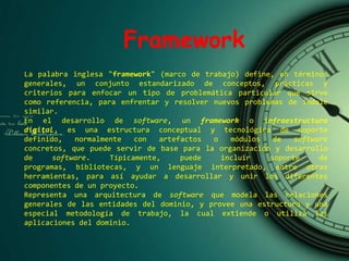La palabra inglesa "framework" (marco de trabajo) define, en términos
generales, un conjunto estandarizado de conceptos, prácticas y
criterios para enfocar un tipo de problemática particular que sirve
como referencia, para enfrentar y resolver nuevos problemas de índole
similar.
En el desarrollo de software, un framework o infraestructura
digital, es una estructura conceptual y tecnológica de soporte
definido, normalmente con artefactos o módulos de software
concretos, que puede servir de base para la organización y desarrollo
de software. Típicamente, puede incluir soporte de
programas, bibliotecas, y un lenguaje interpretado, entre otras
herramientas, para así ayudar a desarrollar y unir los diferentes
componentes de un proyecto.
Representa una arquitectura de software que modela las relaciones
generales de las entidades del dominio, y provee una estructura y una
especial metodología de trabajo, la cual extiende o utiliza las
aplicaciones del dominio.
Framework
 