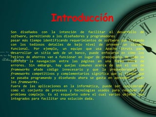 Introducción
Son diseñados con la intención de facilitar el desarrollo de
software, permitiendo a los diseñadores y programadores
pasar más tiempo identificando requerimientos de software que tratando
con los tediosos detalles de bajo nivel de proveer un sistema
funcional. Por ejemplo, un equipo que usa Apache Struts para
desarrollar un sitio web de un banco, puede enfocarse en cómo los
retiros de ahorros van a funcionar en lugar de preocuparse de cómo se
controla la navegación entre las páginas en una forma libre de
errores. Sin embargo, hay quejas comunes acerca de que el uso de
frameworks añade código innecesario y que la preponderancia de
frameworks competitivos y complementarios significa que el tiempo que
se pasaba programando y diseñando ahora se gasta en aprender a usar
los frameworks.
Fuera de las aplicaciones en la informática, puede ser considerado
como el conjunto de procesos y tecnologías usados para resolver un
problema complejo. Es el esqueleto sobre el cual varios objetos son
integrados para facilitar una solución dada.
 