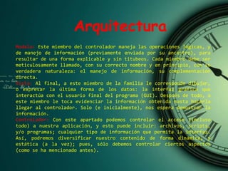 Arquitectura
Modelo: Este miembro del controlador maneja las operaciones lógicas, y
de manejo de información (previamente enviada por su ancestro), para
resultar de una forma explicable y sin titubeos. Cada miembro debe ser
meticulosamente llamado, con su correcto nombre y en principio, con su
verdadera naturaleza: el manejo de información, su complementación
directa.
Vista: Al final, a este miembro de la familia le corresponde dibujar,
o expresar la última forma de los datos: la interfaz gráfica que
interactúa con el usuario final del programa (GUI). Después de todo, a
este miembro le toca evidenciar la información obtenida hasta hacerla
llegar al controlador. Solo (e inicialmente), nos espera demostrar la
información.
Controlador: Con este apartado podemos controlar el acceso (incluso
todo) a nuestra aplicación, y esto puede incluir: archivos, scripts,
y/o programas; cualquier tipo de información que permita la interfaz.
Así, podremos diversificar nuestro contenido de forma dinámica, y
estática (a la vez); pues, sólo debemos controlar ciertos aspectos
(como se ha mencionado antes).
 