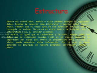 Estructura
Dentro del controlador, modelo o vista podemos manejar lo siguiente:
datos. Depende de nosotros como interpretar y manejar estos 'datos'.
Ahora, sabemos que el único dato de una dirección estática web es:
conseguir un archivo físico en el disco duro o de internet, etc. e
interpretado o no, el servidor responde.
El modelo, al igual que el controlador y la vista, maneja todos los
datos que se relacionen consigo (solo es el proceso medio de la
separación por capas que ofrece la arquitectura MVC). Y sólo la
vista, puede demostrar dicha información. Con lo cual ya hemos
generado la jerarquía de nuestro programa: Controlador, Modelo y
Vista.
 