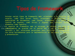 Tipos de framework
Existen varios tipos de frameworks Web: orientados a la interfaz de
usuario, como Java Server Faces, orientados a aplicaciones de
publicación de documentos, como Coocon, orientados a la parte de
control de eventos, como Struts y algunos que incluyen varios
elementos como Tapestry.
La mayoría de frameworks Web se encargan de ofrecer una capa de
controladores de acuerdo con el patrón MVC o con el modelo 2 de
Servlets y JSP, ofreciendo mecanismos para facilitar la integración
con otras herramientas para la implementación de las capas de negocio
y presentación.
 