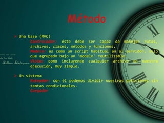 Método
 Una base (MVC)
Controlador: éste debe ser capaz de manejar rutas,
archivos, clases, métodos y funciones.
Modelo: es como un script habitual en el servidor, solo
que agrupado bajo un 'modelo' reutilizable.
Vista: como incluyendo cualquier archivo en nuestra
ejecución, muy simple.
 Un sistema
Ruteador: con él podemos dividir nuestras peticiones sin
tantas condicionales.
Cargador
 
