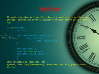 Aplicar
Si nuestro archivo se llama Foo (clase), y nuestro otro archivo, bar
(método) tenemos que crear el siguiente archivo dentro de la carpeta
app/.
// app/Foo.php
// -----
class Foo extends Controller {
function foo() {
$this->load('test');
}
function bar() {
echo '<b>Testing</b>';
echo $this->test->does();
}
}
Como resultado al solicitar (por
ejemplo, ?section=foo&name=bar), deberíamos ver el siguiente texto:
Testing
 
