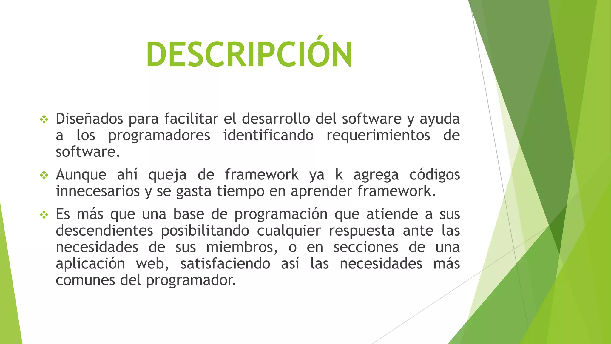 DESCRIPCIÓN
 Diseñados para facilitar el desarrollo del software y ayuda
a los programadores identificando requerimientos de
software.
 Aunque ahí queja de framework ya k agrega códigos
innecesarios y se gasta tiempo en aprender framework.
 Es más que una base de programación que atiende a sus
descendientes posibilitando cualquier respuesta ante las
necesidades de sus miembros, o en secciones de una
aplicación web, satisfaciendo así las necesidades más
comunes del programador.
 