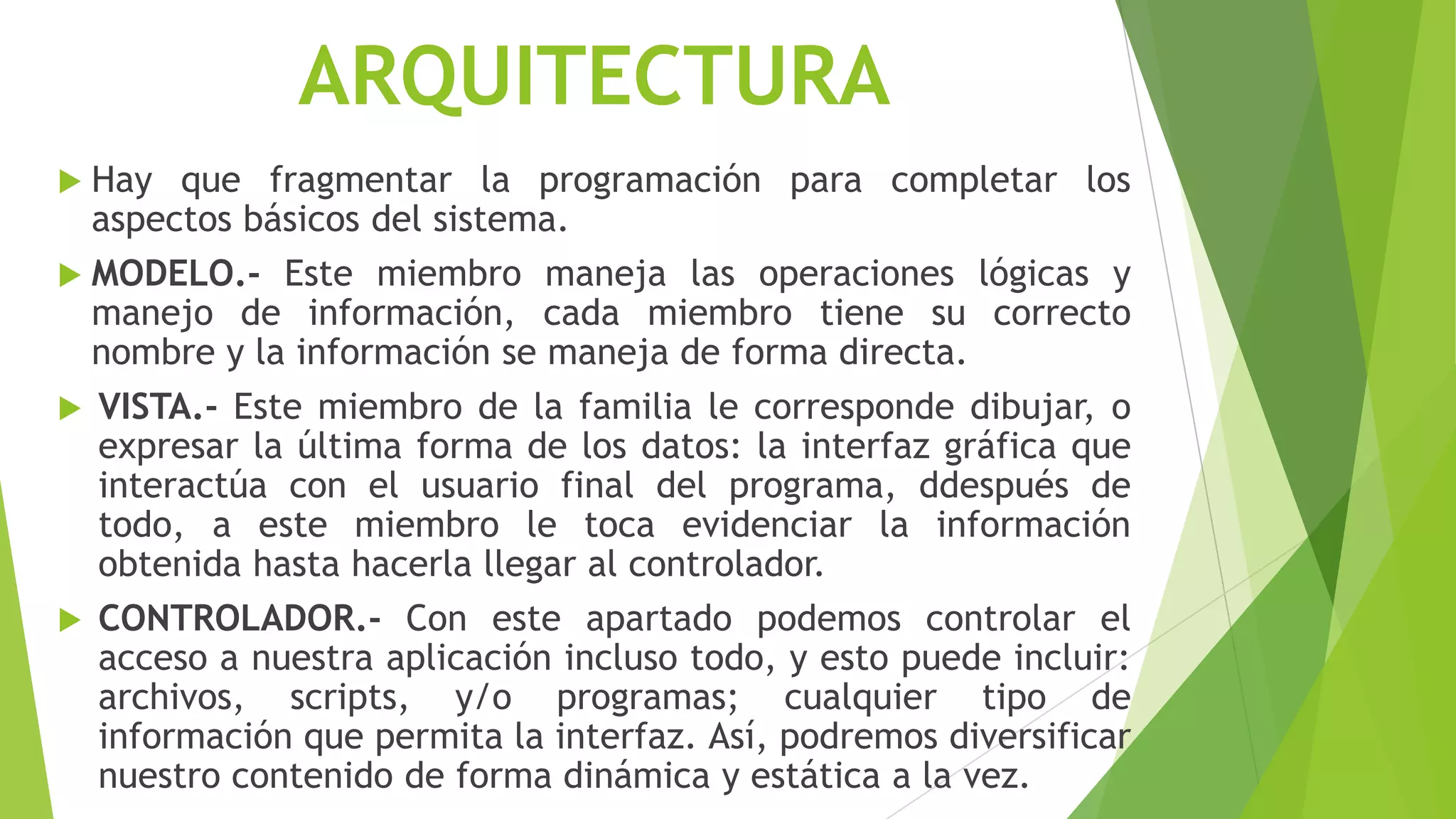 ARQUITECTURA
 Hay que fragmentar la programación para completar los
aspectos básicos del sistema.
 MODELO.- Este miembro maneja las operaciones lógicas y
manejo de información, cada miembro tiene su correcto
nombre y la información se maneja de forma directa.
 VISTA.- Este miembro de la familia le corresponde dibujar, o
expresar la última forma de los datos: la interfaz gráfica que
interactúa con el usuario final del programa, ddespués de
todo, a este miembro le toca evidenciar la información
obtenida hasta hacerla llegar al controlador.
 CONTROLADOR.- Con este apartado podemos controlar el
acceso a nuestra aplicación incluso todo, y esto puede incluir:
archivos, scripts, y/o programas; cualquier tipo de
información que permita la interfaz. Así, podremos diversificar
nuestro contenido de forma dinámica y estática a la vez.
 