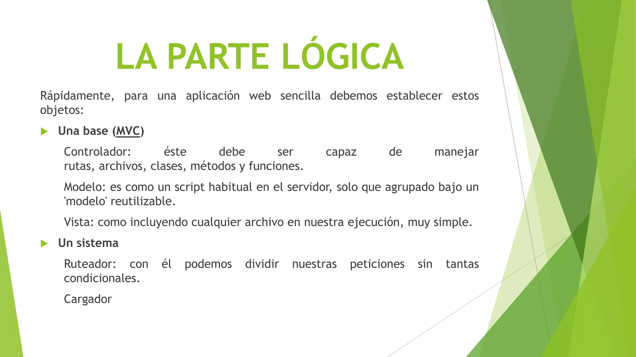 LA PARTE LÓGICA
Rápidamente, para una aplicación web sencilla debemos establecer estos
objetos:
 Una base (MVC)
Controlador: éste debe ser capaz de manejar
rutas, archivos, clases, métodos y funciones.
Modelo: es como un script habitual en el servidor, solo que agrupado bajo un
'modelo' reutilizable.
Vista: como incluyendo cualquier archivo en nuestra ejecución, muy simple.
 Un sistema
Ruteador: con él podemos dividir nuestras peticiones sin tantas
condicionales.
Cargador
 