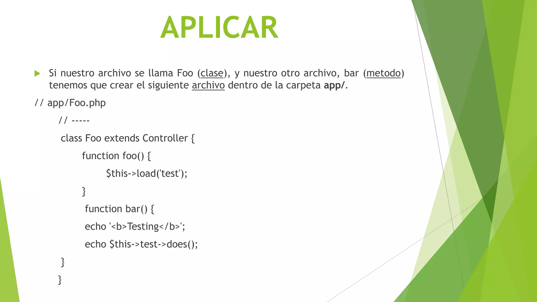 APLICAR
 Si nuestro archivo se llama Foo (clase), y nuestro otro archivo, bar (metodo)
tenemos que crear el siguiente archivo dentro de la carpeta app/.
// app/Foo.php
// -----
class Foo extends Controller {
function foo() {
$this->load('test');
}
function bar() {
echo '<b>Testing</b>';
echo $this->test->does();
}
}
 