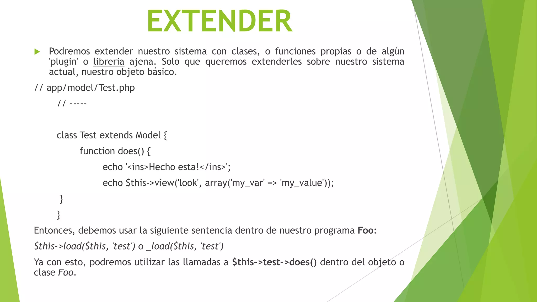EXTENDER
 Podremos extender nuestro sistema con clases, o funciones propias o de algún
'plugin' o libreria ajena. Solo que queremos extenderles sobre nuestro sistema
actual, nuestro objeto básico.
// app/model/Test.php
// -----
class Test extends Model {
function does() {
echo '<ins>Hecho esta!</ins>';
echo $this->view('look', array('my_var' => 'my_value'));
}
}
Entonces, debemos usar la siguiente sentencia dentro de nuestro programa Foo:
$this->load($this, 'test') o _load($this, 'test')
Ya con esto, podremos utilizar las llamadas a $this->test->does() dentro del objeto o
clase Foo.
 