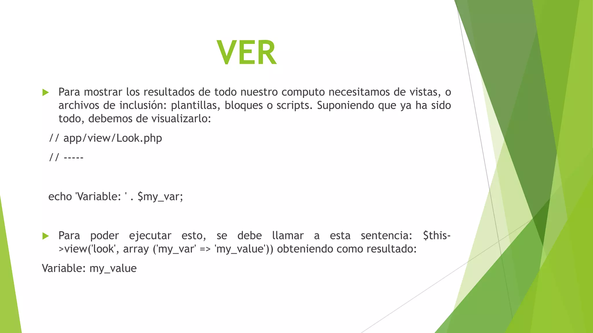 VER
 Para mostrar los resultados de todo nuestro computo necesitamos de vistas, o
archivos de inclusión: plantillas, bloques o scripts. Suponiendo que ya ha sido
todo, debemos de visualizarlo:
// app/view/Look.php
// -----
echo 'Variable: ' . $my_var;
 Para poder ejecutar esto, se debe llamar a esta sentencia: $this-
>view('look', array ('my_var' => 'my_value')) obteniendo como resultado:
Variable: my_value
 