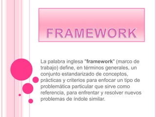La palabra inglesa "framework" (marco de
trabajo) define, en términos generales, un
conjunto estandarizado de conceptos,
prácticas y criterios para enfocar un tipo de
problemática particular que sirve como
referencia, para enfrentar y resolver nuevos
problemas de índole similar.
 