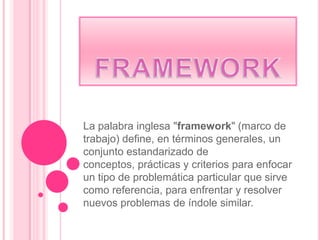 La palabra inglesa "framework" (marco de
trabajo) define, en términos generales, un
conjunto estandarizado de
conceptos, prácticas y criterios para enfocar
un tipo de problemática particular que sirve
como referencia, para enfrentar y resolver
nuevos problemas de índole similar.
 