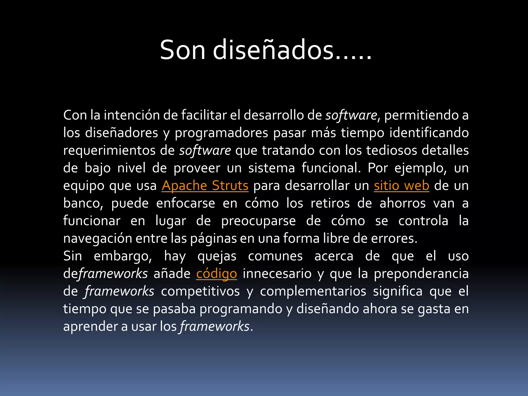 Con la intención de facilitar el desarrollo de software, permitiendo a
los diseñadores y programadores pasar más tiempo identificando
requerimientos de software que tratando con los tediosos detalles
de bajo nivel de proveer un sistema funcional. Por ejemplo, un
equipo que usa Apache Struts para desarrollar un sitio web de un
banco, puede enfocarse en cómo los retiros de ahorros van a
funcionar en lugar de preocuparse de cómo se controla la
navegación entre las páginas en una forma libre de errores.
Sin embargo, hay quejas comunes acerca de que el uso
deframeworks añade código innecesario y que la preponderancia
de frameworks competitivos y complementarios significa que el
tiempo que se pasaba programando y diseñando ahora se gasta en
aprender a usar los frameworks.
Son diseñados…..
 