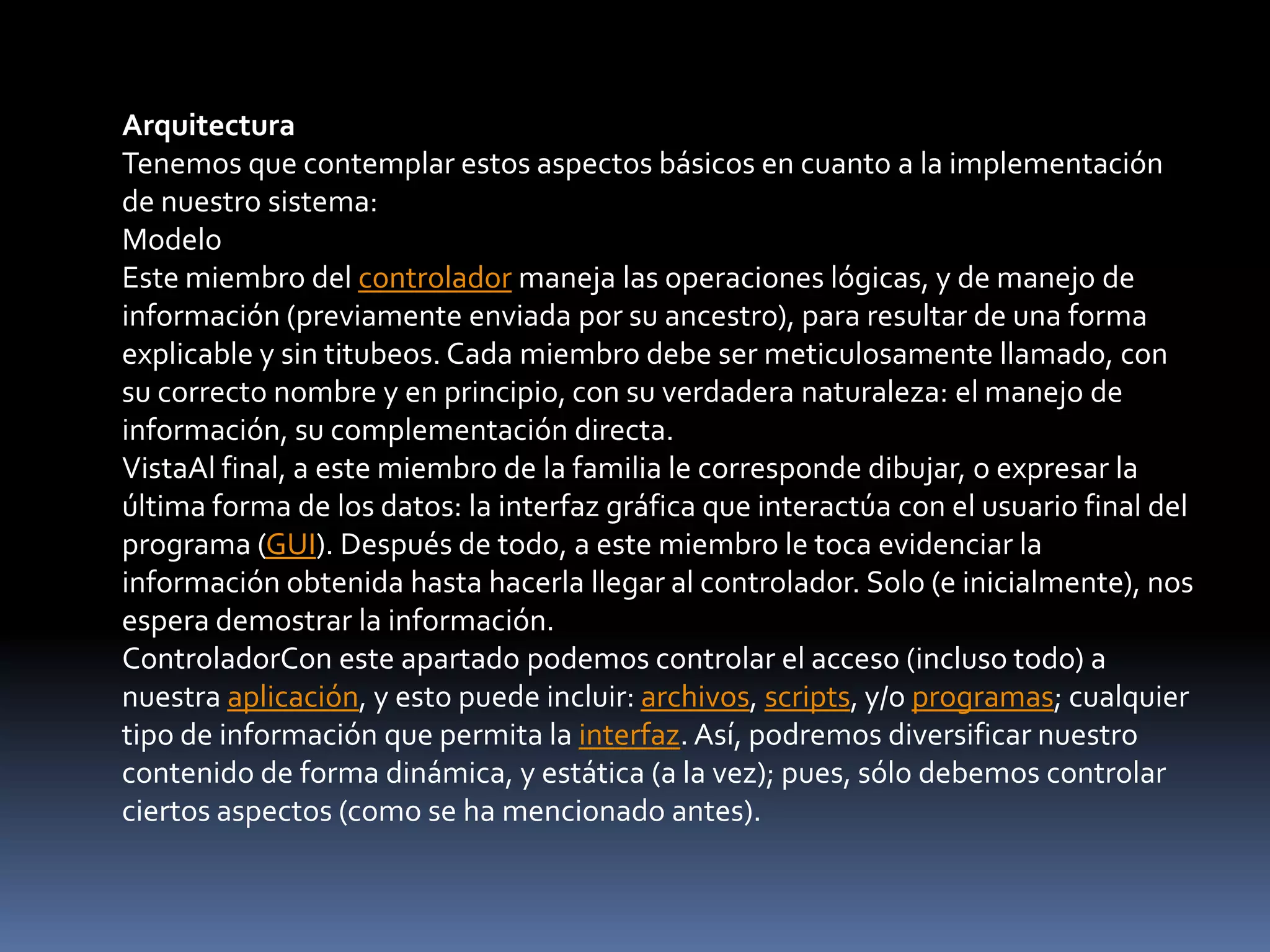 Arquitectura
Tenemos que contemplar estos aspectos básicos en cuanto a la implementación
de nuestro sistema:
Modelo
Este miembro del controlador maneja las operaciones lógicas, y de manejo de
información (previamente enviada por su ancestro), para resultar de una forma
explicable y sin titubeos. Cada miembro debe ser meticulosamente llamado, con
su correcto nombre y en principio, con su verdadera naturaleza: el manejo de
información, su complementación directa.
VistaAl final, a este miembro de la familia le corresponde dibujar, o expresar la
última forma de los datos: la interfaz gráfica que interactúa con el usuario final del
programa (GUI). Después de todo, a este miembro le toca evidenciar la
información obtenida hasta hacerla llegar al controlador. Solo (e inicialmente), nos
espera demostrar la información.
ControladorCon este apartado podemos controlar el acceso (incluso todo) a
nuestra aplicación, y esto puede incluir: archivos, scripts, y/o programas; cualquier
tipo de información que permita la interfaz. Así, podremos diversificar nuestro
contenido de forma dinámica, y estática (a la vez); pues, sólo debemos controlar
ciertos aspectos (como se ha mencionado antes).
 