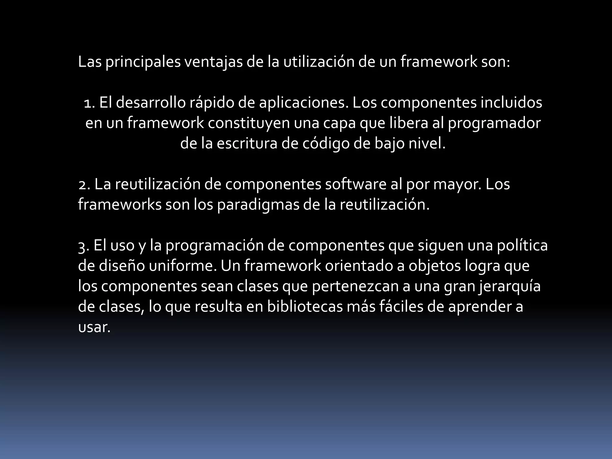 Las principales ventajas de la utilización de un framework son:
1. El desarrollo rápido de aplicaciones. Los componentes incluidos
en un framework constituyen una capa que libera al programador
de la escritura de código de bajo nivel.
2. La reutilización de componentes software al por mayor. Los
frameworks son los paradigmas de la reutilización.
3. El uso y la programación de componentes que siguen una política
de diseño uniforme. Un framework orientado a objetos logra que
los componentes sean clases que pertenezcan a una gran jerarquía
de clases, lo que resulta en bibliotecas más fáciles de aprender a
usar.
 