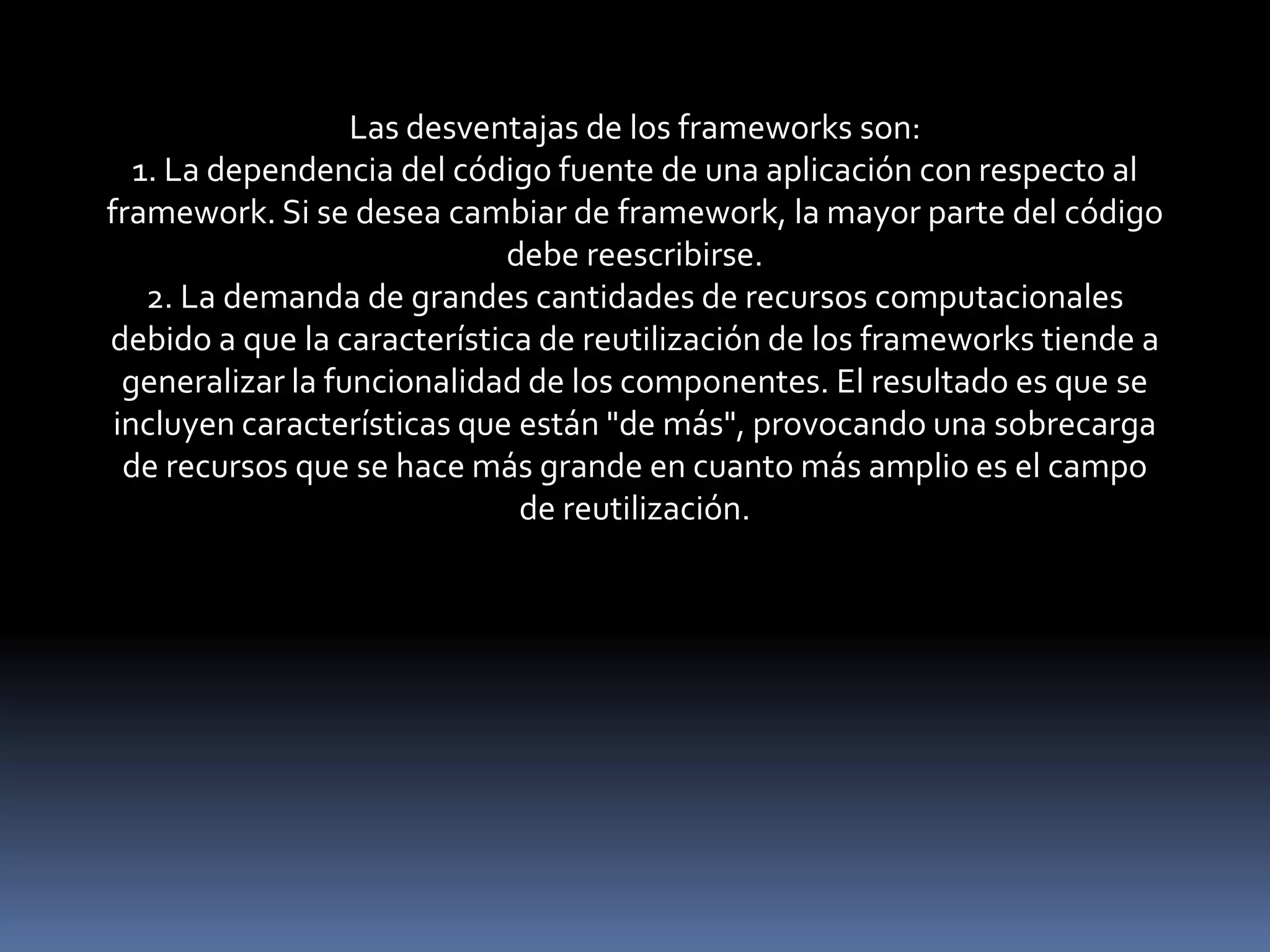Las desventajas de los frameworks son:
1. La dependencia del código fuente de una aplicación con respecto al
framework. Si se desea cambiar de framework, la mayor parte del código
debe reescribirse.
2. La demanda de grandes cantidades de recursos computacionales
debido a que la característica de reutilización de los frameworks tiende a
generalizar la funcionalidad de los componentes. El resultado es que se
incluyen características que están "de más", provocando una sobrecarga
de recursos que se hace más grande en cuanto más amplio es el campo
de reutilización.
 
