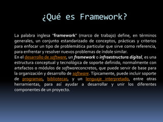 ¿Qué es Framework?
La palabra inglesa "framework" (marco de trabajo) define, en términos
generales, un conjunto estandarizado de conceptos, prácticas y criterios
para enfocar un tipo de problemática particular que sirve como referencia,
para enfrentar y resolver nuevos problemas de índole similar.
En el desarrollo de software, un framework o infraestructura digital, es una
estructura conceptual y tecnológica de soporte definido, normalmente con
artefactos o módulos de softwareconcretos, que puede servir de base para
la organización y desarrollo de software. Típicamente, puede incluir soporte
de programas, bibliotecas, y un lenguaje interpretado, entre otras
herramientas, para así ayudar a desarrollar y unir los diferentes
componentes de un proyecto.
 