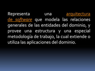 Representa una arquitectura
de software que modela las relaciones
generales de las entidades del dominio, y
provee una estructura y una especial
metodología de trabajo, la cual extiende o
utiliza las aplicaciones del dominio.
 