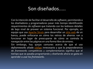 Con la intención de facilitar el desarrollo de software, permitiendo a
los diseñadores y programadores pasar más tiempo identificando
requerimientos de software que tratando con los tediosos detalles
de bajo nivel de proveer un sistema funcional. Por ejemplo, un
equipo que usa Apache Struts para desarrollar un sitio web de un
banco, puede enfocarse en cómo los retiros de ahorros van a
funcionar en lugar de preocuparse de cómo se controla la
navegación entre las páginas en una forma libre de errores.
Sin embargo, hay quejas comunes acerca de que el uso
deframeworks añade código innecesario y que la preponderancia
de frameworks competitivos y complementarios significa que el
tiempo que se pasaba programando y diseñando ahora se gasta en
aprender a usar los frameworks.
Son diseñados…..
 