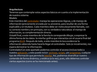 Arquitectura
Tenemos que contemplar estos aspectos básicos en cuanto a la implementación
de nuestro sistema:
Modelo
Este miembro del controlador maneja las operaciones lógicas, y de manejo de
información (previamente enviada por su ancestro), para resultar de una forma
explicable y sin titubeos. Cada miembro debe ser meticulosamente llamado, con
su correcto nombre y en principio, con su verdadera naturaleza: el manejo de
información, su complementación directa.
VistaAl final, a este miembro de la familia le corresponde dibujar, o expresar la
última forma de los datos: la interfaz gráfica que interactúa con el usuario final del
programa (GUI). Después de todo, a este miembro le toca evidenciar la
información obtenida hasta hacerla llegar al controlador. Solo (e inicialmente), nos
espera demostrar la información.
ControladorCon este apartado podemos controlar el acceso (incluso todo) a
nuestra aplicación, y esto puede incluir: archivos, scripts, y/o programas; cualquier
tipo de información que permita la interfaz. Así, podremos diversificar nuestro
contenido de forma dinámica, y estática (a la vez); pues, sólo debemos controlar
ciertos aspectos (como se ha mencionado antes).
 