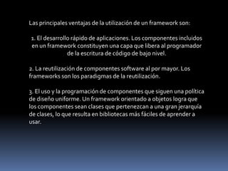 Las principales ventajas de la utilización de un framework son:
1. El desarrollo rápido de aplicaciones. Los componentes incluidos
en un framework constituyen una capa que libera al programador
de la escritura de código de bajo nivel.
2. La reutilización de componentes software al por mayor. Los
frameworks son los paradigmas de la reutilización.
3. El uso y la programación de componentes que siguen una política
de diseño uniforme. Un framework orientado a objetos logra que
los componentes sean clases que pertenezcan a una gran jerarquía
de clases, lo que resulta en bibliotecas más fáciles de aprender a
usar.
 