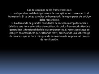 Las desventajas de los frameworks son:
1. La dependencia del código fuente de una aplicación con respecto al
framework. Si se desea cambiar de framework, la mayor parte del código
debe reescribirse.
2. La demanda de grandes cantidades de recursos computacionales
debido a que la característica de reutilización de los frameworks tiende a
generalizar la funcionalidad de los componentes. El resultado es que se
incluyen características que están "de más", provocando una sobrecarga
de recursos que se hace más grande en cuanto más amplio es el campo
de reutilización.
 