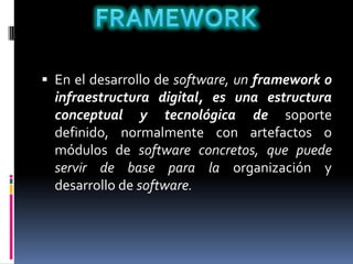  En el desarrollo de software, un framework o
infraestructura digital, es una estructura
conceptual y tecnológica de soporte
definido, normalmente con artefactos o
módulos de software concretos, que puede
servir de base para la organización y
desarrollo de software.
 