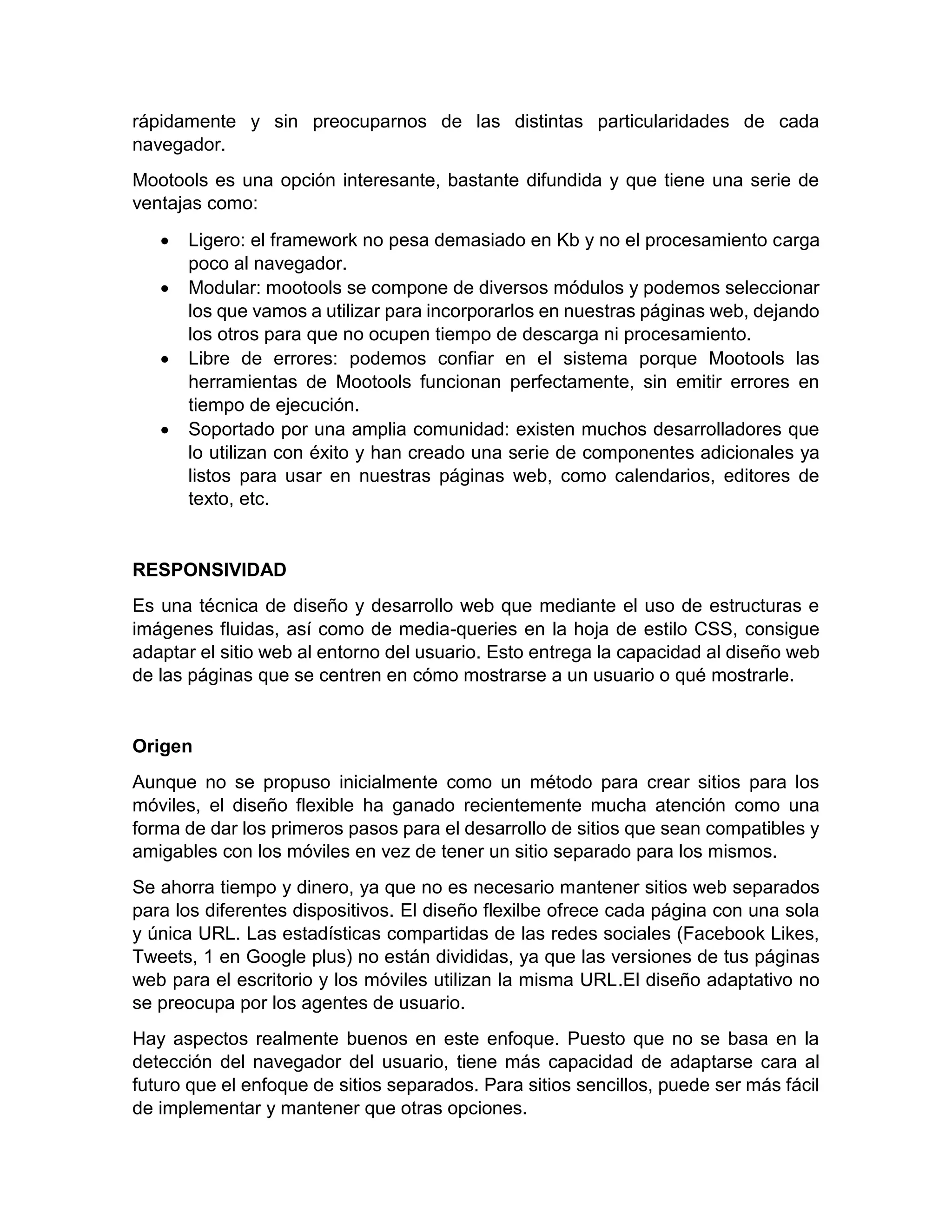 rápidamente y sin preocuparnos de las distintas particularidades de cada
navegador.
Mootools es una opción interesante, bastante difundida y que tiene una serie de
ventajas como:







Ligero: el framework no pesa demasiado en Kb y no el procesamiento carga
poco al navegador.
Modular: mootools se compone de diversos módulos y podemos seleccionar
los que vamos a utilizar para incorporarlos en nuestras páginas web, dejando
los otros para que no ocupen tiempo de descarga ni procesamiento.
Libre de errores: podemos confiar en el sistema porque Mootools las
herramientas de Mootools funcionan perfectamente, sin emitir errores en
tiempo de ejecución.
Soportado por una amplia comunidad: existen muchos desarrolladores que
lo utilizan con éxito y han creado una serie de componentes adicionales ya
listos para usar en nuestras páginas web, como calendarios, editores de
texto, etc.

RESPONSIVIDAD
Es una técnica de diseño y desarrollo web que mediante el uso de estructuras e
imágenes fluidas, así como de media-queries en la hoja de estilo CSS, consigue
adaptar el sitio web al entorno del usuario. Esto entrega la capacidad al diseño web
de las páginas que se centren en cómo mostrarse a un usuario o qué mostrarle.

Origen
Aunque no se propuso inicialmente como un método para crear sitios para los
móviles, el diseño flexible ha ganado recientemente mucha atención como una
forma de dar los primeros pasos para el desarrollo de sitios que sean compatibles y
amigables con los móviles en vez de tener un sitio separado para los mismos.
Se ahorra tiempo y dinero, ya que no es necesario mantener sitios web separados
para los diferentes dispositivos. El diseño flexilbe ofrece cada página con una sola
y única URL. Las estadísticas compartidas de las redes sociales (Facebook Likes,
Tweets, 1 en Google plus) no están divididas, ya que las versiones de tus páginas
web para el escritorio y los móviles utilizan la misma URL.El diseño adaptativo no
se preocupa por los agentes de usuario.
Hay aspectos realmente buenos en este enfoque. Puesto que no se basa en la
detección del navegador del usuario, tiene más capacidad de adaptarse cara al
futuro que el enfoque de sitios separados. Para sitios sencillos, puede ser más fácil
de implementar y mantener que otras opciones.

 