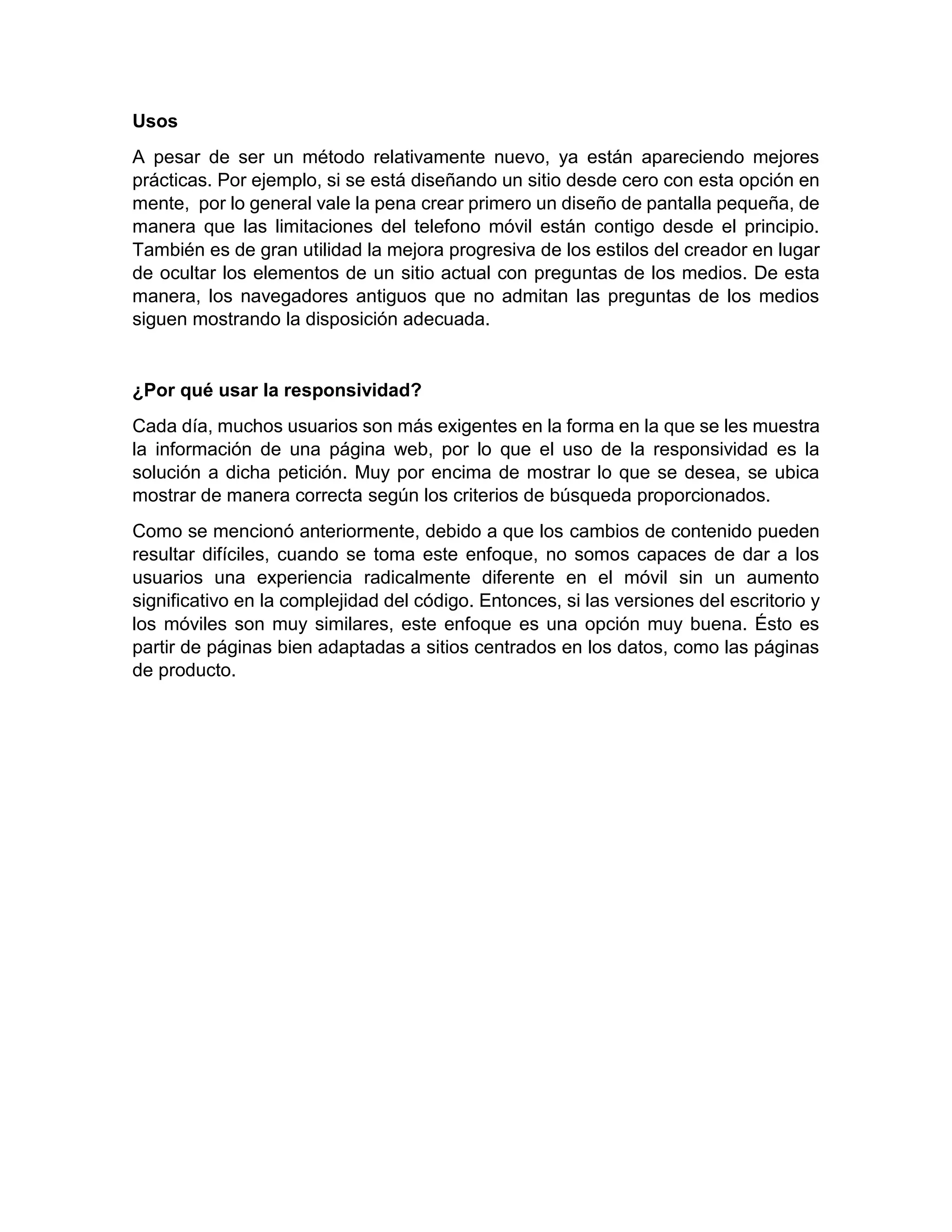 Usos
A pesar de ser un método relativamente nuevo, ya están apareciendo mejores
prácticas. Por ejemplo, si se está diseñando un sitio desde cero con esta opción en
mente, por lo general vale la pena crear primero un diseño de pantalla pequeña, de
manera que las limitaciones del telefono móvil están contigo desde el principio.
También es de gran utilidad la mejora progresiva de los estilos del creador en lugar
de ocultar los elementos de un sitio actual con preguntas de los medios. De esta
manera, los navegadores antiguos que no admitan las preguntas de los medios
siguen mostrando la disposición adecuada.

¿Por qué usar la responsividad?
Cada día, muchos usuarios son más exigentes en la forma en la que se les muestra
la información de una página web, por lo que el uso de la responsividad es la
solución a dicha petición. Muy por encima de mostrar lo que se desea, se ubica
mostrar de manera correcta según los criterios de búsqueda proporcionados.
Como se mencionó anteriormente, debido a que los cambios de contenido pueden
resultar difíciles, cuando se toma este enfoque, no somos capaces de dar a los
usuarios una experiencia radicalmente diferente en el móvil sin un aumento
significativo en la complejidad del código. Entonces, si las versiones del escritorio y
los móviles son muy similares, este enfoque es una opción muy buena. Ésto es
partir de páginas bien adaptadas a sitios centrados en los datos, como las páginas
de producto.

 