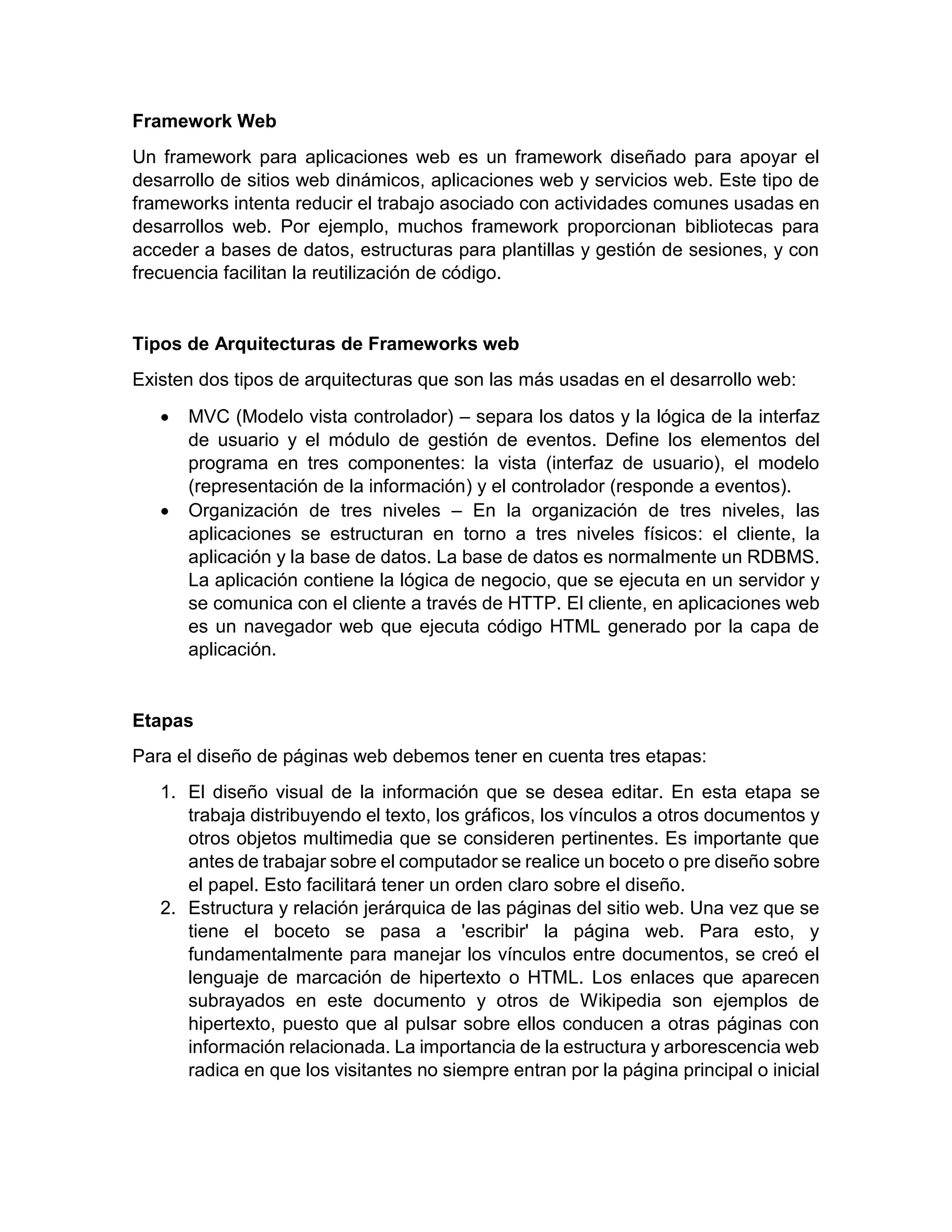 Framework Web
Un framework para aplicaciones web es un framework diseñado para apoyar el
desarrollo de sitios web dinámicos, aplicaciones web y servicios web. Este tipo de
frameworks intenta reducir el trabajo asociado con actividades comunes usadas en
desarrollos web. Por ejemplo, muchos framework proporcionan bibliotecas para
acceder a bases de datos, estructuras para plantillas y gestión de sesiones, y con
frecuencia facilitan la reutilización de código.

Tipos de Arquitecturas de Frameworks web
Existen dos tipos de arquitecturas que son las más usadas en el desarrollo web:




MVC (Modelo vista controlador) – separa los datos y la lógica de la interfaz
de usuario y el módulo de gestión de eventos. Define los elementos del
programa en tres componentes: la vista (interfaz de usuario), el modelo
(representación de la información) y el controlador (responde a eventos).
Organización de tres niveles – En la organización de tres niveles, las
aplicaciones se estructuran en torno a tres niveles físicos: el cliente, la
aplicación y la base de datos. La base de datos es normalmente un RDBMS.
La aplicación contiene la lógica de negocio, que se ejecuta en un servidor y
se comunica con el cliente a través de HTTP. El cliente, en aplicaciones web
es un navegador web que ejecuta código HTML generado por la capa de
aplicación.

Etapas
Para el diseño de páginas web debemos tener en cuenta tres etapas:
1. El diseño visual de la información que se desea editar. En esta etapa se
trabaja distribuyendo el texto, los gráficos, los vínculos a otros documentos y
otros objetos multimedia que se consideren pertinentes. Es importante que
antes de trabajar sobre el computador se realice un boceto o pre diseño sobre
el papel. Esto facilitará tener un orden claro sobre el diseño.
2. Estructura y relación jerárquica de las páginas del sitio web. Una vez que se
tiene el boceto se pasa a 'escribir' la página web. Para esto, y
fundamentalmente para manejar los vínculos entre documentos, se creó el
lenguaje de marcación de hipertexto o HTML. Los enlaces que aparecen
subrayados en este documento y otros de Wikipedia son ejemplos de
hipertexto, puesto que al pulsar sobre ellos conducen a otras páginas con
información relacionada. La importancia de la estructura y arborescencia web
radica en que los visitantes no siempre entran por la página principal o inicial

 