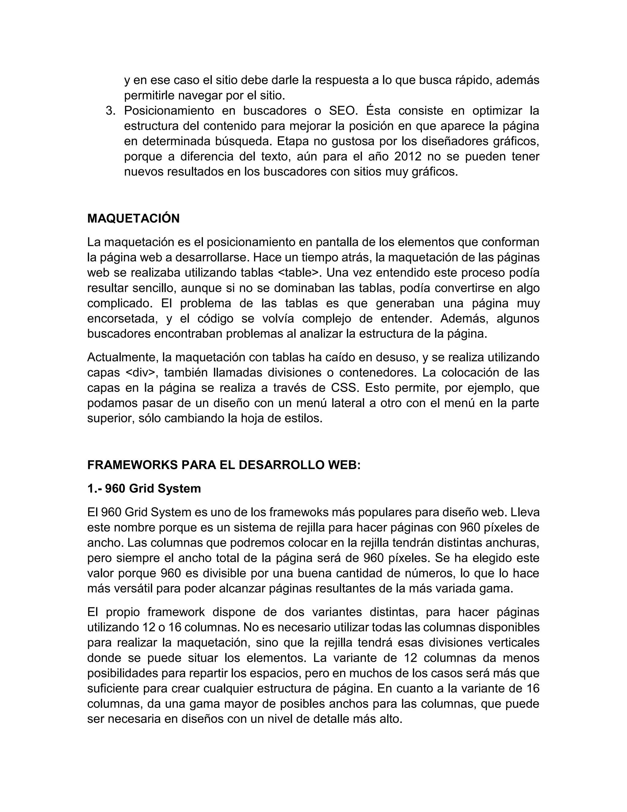 y en ese caso el sitio debe darle la respuesta a lo que busca rápido, además
permitirle navegar por el sitio.
3. Posicionamiento en buscadores o SEO. Ésta consiste en optimizar la
estructura del contenido para mejorar la posición en que aparece la página
en determinada búsqueda. Etapa no gustosa por los diseñadores gráficos,
porque a diferencia del texto, aún para el año 2012 no se pueden tener
nuevos resultados en los buscadores con sitios muy gráficos.

MAQUETACIÓN
La maquetación es el posicionamiento en pantalla de los elementos que conforman
la página web a desarrollarse. Hace un tiempo atrás, la maquetación de las páginas
web se realizaba utilizando tablas <table>. Una vez entendido este proceso podía
resultar sencillo, aunque si no se dominaban las tablas, podía convertirse en algo
complicado. El problema de las tablas es que generaban una página muy
encorsetada, y el código se volvía complejo de entender. Además, algunos
buscadores encontraban problemas al analizar la estructura de la página.
Actualmente, la maquetación con tablas ha caído en desuso, y se realiza utilizando
capas <div>, también llamadas divisiones o contenedores. La colocación de las
capas en la página se realiza a través de CSS. Esto permite, por ejemplo, que
podamos pasar de un diseño con un menú lateral a otro con el menú en la parte
superior, sólo cambiando la hoja de estilos.

FRAMEWORKS PARA EL DESARROLLO WEB:
1.- 960 Grid System
El 960 Grid System es uno de los framewoks más populares para diseño web. Lleva
este nombre porque es un sistema de rejilla para hacer páginas con 960 píxeles de
ancho. Las columnas que podremos colocar en la rejilla tendrán distintas anchuras,
pero siempre el ancho total de la página será de 960 píxeles. Se ha elegido este
valor porque 960 es divisible por una buena cantidad de números, lo que lo hace
más versátil para poder alcanzar páginas resultantes de la más variada gama.
El propio framework dispone de dos variantes distintas, para hacer páginas
utilizando 12 o 16 columnas. No es necesario utilizar todas las columnas disponibles
para realizar la maquetación, sino que la rejilla tendrá esas divisiones verticales
donde se puede situar los elementos. La variante de 12 columnas da menos
posibilidades para repartir los espacios, pero en muchos de los casos será más que
suficiente para crear cualquier estructura de página. En cuanto a la variante de 16
columnas, da una gama mayor de posibles anchos para las columnas, que puede
ser necesaria en diseños con un nivel de detalle más alto.

 