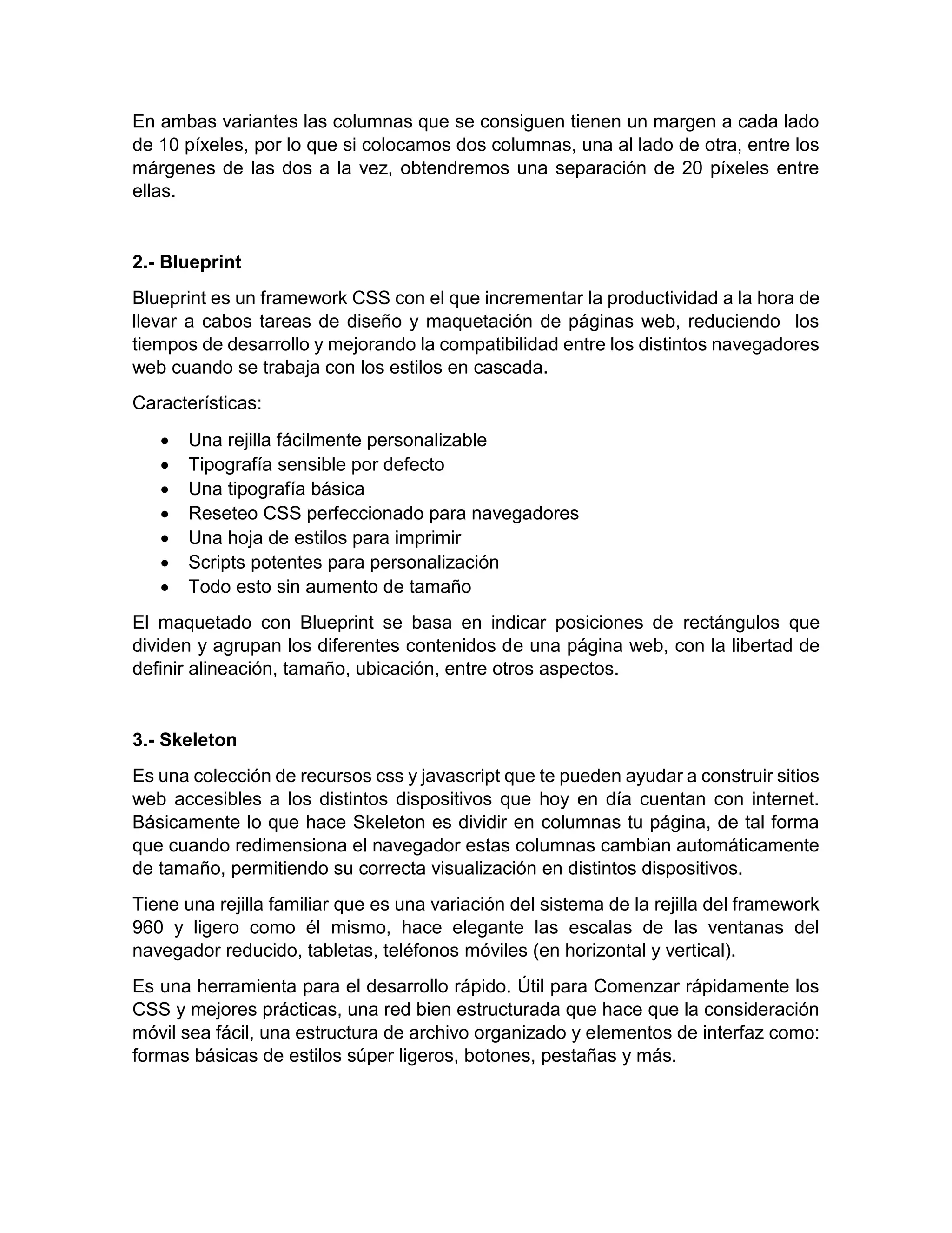 En ambas variantes las columnas que se consiguen tienen un margen a cada lado
de 10 píxeles, por lo que si colocamos dos columnas, una al lado de otra, entre los
márgenes de las dos a la vez, obtendremos una separación de 20 píxeles entre
ellas.

2.- Blueprint
Blueprint es un framework CSS con el que incrementar la productividad a la hora de
llevar a cabos tareas de diseño y maquetación de páginas web, reduciendo los
tiempos de desarrollo y mejorando la compatibilidad entre los distintos navegadores
web cuando se trabaja con los estilos en cascada.
Características:








Una rejilla fácilmente personalizable
Tipografía sensible por defecto
Una tipografía básica
Reseteo CSS perfeccionado para navegadores
Una hoja de estilos para imprimir
Scripts potentes para personalización
Todo esto sin aumento de tamaño

El maquetado con Blueprint se basa en indicar posiciones de rectángulos que
dividen y agrupan los diferentes contenidos de una página web, con la libertad de
definir alineación, tamaño, ubicación, entre otros aspectos.

3.- Skeleton
Es una colección de recursos css y javascript que te pueden ayudar a construir sitios
web accesibles a los distintos dispositivos que hoy en día cuentan con internet.
Básicamente lo que hace Skeleton es dividir en columnas tu página, de tal forma
que cuando redimensiona el navegador estas columnas cambian automáticamente
de tamaño, permitiendo su correcta visualización en distintos dispositivos.
Tiene una rejilla familiar que es una variación del sistema de la rejilla del framework
960 y ligero como él mismo, hace elegante las escalas de las ventanas del
navegador reducido, tabletas, teléfonos móviles (en horizontal y vertical).
Es una herramienta para el desarrollo rápido. Útil para Comenzar rápidamente los
CSS y mejores prácticas, una red bien estructurada que hace que la consideración
móvil sea fácil, una estructura de archivo organizado y elementos de interfaz como:
formas básicas de estilos súper ligeros, botones, pestañas y más.

 