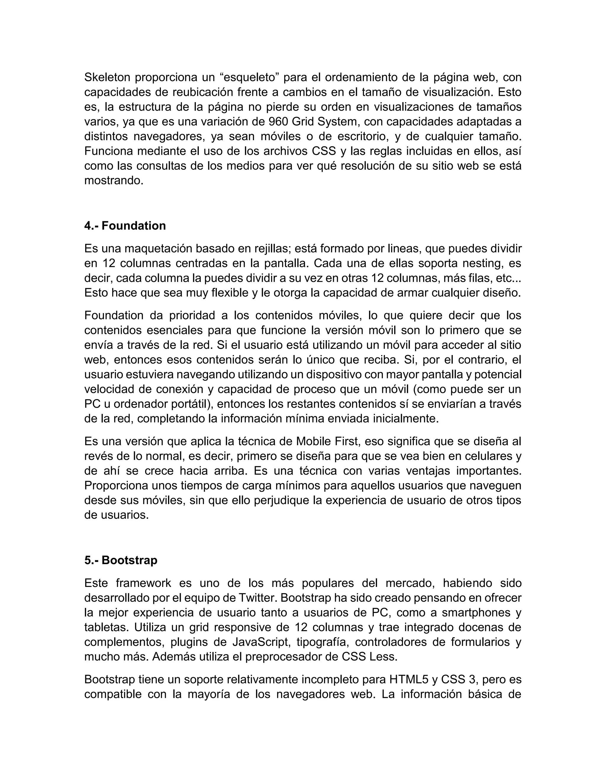 Skeleton proporciona un “esqueleto” para el ordenamiento de la página web, con
capacidades de reubicación frente a cambios en el tamaño de visualización. Esto
es, la estructura de la página no pierde su orden en visualizaciones de tamaños
varios, ya que es una variación de 960 Grid System, con capacidades adaptadas a
distintos navegadores, ya sean móviles o de escritorio, y de cualquier tamaño.
Funciona mediante el uso de los archivos CSS y las reglas incluidas en ellos, así
como las consultas de los medios para ver qué resolución de su sitio web se está
mostrando.

4.- Foundation
Es una maquetación basado en rejillas; está formado por lineas, que puedes dividir
en 12 columnas centradas en la pantalla. Cada una de ellas soporta nesting, es
decir, cada columna la puedes dividir a su vez en otras 12 columnas, más filas, etc...
Esto hace que sea muy flexible y le otorga la capacidad de armar cualquier diseño.
Foundation da prioridad a los contenidos móviles, lo que quiere decir que los
contenidos esenciales para que funcione la versión móvil son lo primero que se
envía a través de la red. Si el usuario está utilizando un móvil para acceder al sitio
web, entonces esos contenidos serán lo único que reciba. Si, por el contrario, el
usuario estuviera navegando utilizando un dispositivo con mayor pantalla y potencial
velocidad de conexión y capacidad de proceso que un móvil (como puede ser un
PC u ordenador portátil), entonces los restantes contenidos sí se enviarían a través
de la red, completando la información mínima enviada inicialmente.
Es una versión que aplica la técnica de Mobile First, eso significa que se diseña al
revés de lo normal, es decir, primero se diseña para que se vea bien en celulares y
de ahí se crece hacia arriba. Es una técnica con varias ventajas importantes.
Proporciona unos tiempos de carga mínimos para aquellos usuarios que naveguen
desde sus móviles, sin que ello perjudique la experiencia de usuario de otros tipos
de usuarios.

5.- Bootstrap
Este framework es uno de los más populares del mercado, habiendo sido
desarrollado por el equipo de Twitter. Bootstrap ha sido creado pensando en ofrecer
la mejor experiencia de usuario tanto a usuarios de PC, como a smartphones y
tabletas. Utiliza un grid responsive de 12 columnas y trae integrado docenas de
complementos, plugins de JavaScript, tipografía, controladores de formularios y
mucho más. Además utiliza el preprocesador de CSS Less.
Bootstrap tiene un soporte relativamente incompleto para HTML5 y CSS 3, pero es
compatible con la mayoría de los navegadores web. La información básica de

 