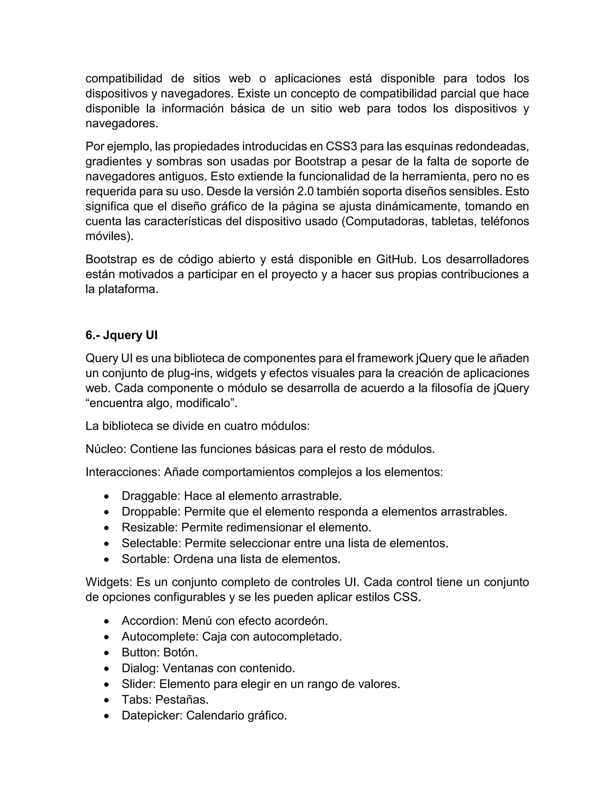 compatibilidad de sitios web o aplicaciones está disponible para todos los
dispositivos y navegadores. Existe un concepto de compatibilidad parcial que hace
disponible la información básica de un sitio web para todos los dispositivos y
navegadores.
Por ejemplo, las propiedades introducidas en CSS3 para las esquinas redondeadas,
gradientes y sombras son usadas por Bootstrap a pesar de la falta de soporte de
navegadores antiguos. Esto extiende la funcionalidad de la herramienta, pero no es
requerida para su uso. Desde la versión 2.0 también soporta diseños sensibles. Esto
significa que el diseño gráfico de la página se ajusta dinámicamente, tomando en
cuenta las características del dispositivo usado (Computadoras, tabletas, teléfonos
móviles).
Bootstrap es de código abierto y está disponible en GitHub. Los desarrolladores
están motivados a participar en el proyecto y a hacer sus propias contribuciones a
la plataforma.

6.- Jquery UI
Query UI es una biblioteca de componentes para el framework jQuery que le añaden
un conjunto de plug-ins, widgets y efectos visuales para la creación de aplicaciones
web. Cada componente o módulo se desarrolla de acuerdo a la filosofía de jQuery
“encuentra algo, modificalo”.
La biblioteca se divide en cuatro módulos:
Núcleo: Contiene las funciones básicas para el resto de módulos.
Interacciones: Añade comportamientos complejos a los elementos:






Draggable: Hace al elemento arrastrable.
Droppable: Permite que el elemento responda a elementos arrastrables.
Resizable: Permite redimensionar el elemento.
Selectable: Permite seleccionar entre una lista de elementos.
Sortable: Ordena una lista de elementos.

Widgets: Es un conjunto completo de controles UI. Cada control tiene un conjunto
de opciones configurables y se les pueden aplicar estilos CSS.








Accordion: Menú con efecto acordeón.
Autocomplete: Caja con autocompletado.
Button: Botón.
Dialog: Ventanas con contenido.
Slider: Elemento para elegir en un rango de valores.
Tabs: Pestañas.
Datepicker: Calendario gráfico.

 