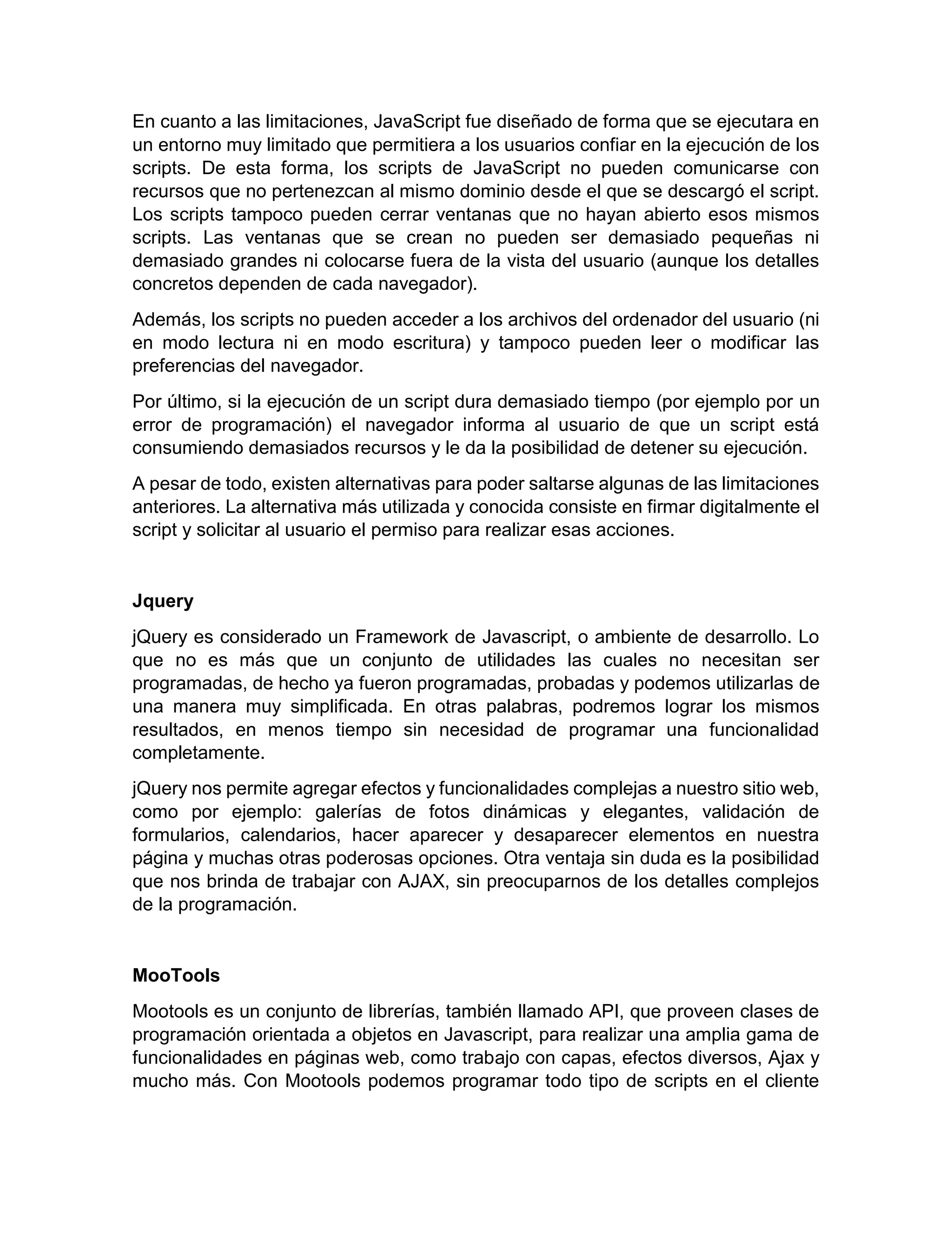 En cuanto a las limitaciones, JavaScript fue diseñado de forma que se ejecutara en
un entorno muy limitado que permitiera a los usuarios confiar en la ejecución de los
scripts. De esta forma, los scripts de JavaScript no pueden comunicarse con
recursos que no pertenezcan al mismo dominio desde el que se descargó el script.
Los scripts tampoco pueden cerrar ventanas que no hayan abierto esos mismos
scripts. Las ventanas que se crean no pueden ser demasiado pequeñas ni
demasiado grandes ni colocarse fuera de la vista del usuario (aunque los detalles
concretos dependen de cada navegador).
Además, los scripts no pueden acceder a los archivos del ordenador del usuario (ni
en modo lectura ni en modo escritura) y tampoco pueden leer o modificar las
preferencias del navegador.
Por último, si la ejecución de un script dura demasiado tiempo (por ejemplo por un
error de programación) el navegador informa al usuario de que un script está
consumiendo demasiados recursos y le da la posibilidad de detener su ejecución.
A pesar de todo, existen alternativas para poder saltarse algunas de las limitaciones
anteriores. La alternativa más utilizada y conocida consiste en firmar digitalmente el
script y solicitar al usuario el permiso para realizar esas acciones.

Jquery
jQuery es considerado un Framework de Javascript, o ambiente de desarrollo. Lo
que no es más que un conjunto de utilidades las cuales no necesitan ser
programadas, de hecho ya fueron programadas, probadas y podemos utilizarlas de
una manera muy simplificada. En otras palabras, podremos lograr los mismos
resultados, en menos tiempo sin necesidad de programar una funcionalidad
completamente.
jQuery nos permite agregar efectos y funcionalidades complejas a nuestro sitio web,
como por ejemplo: galerías de fotos dinámicas y elegantes, validación de
formularios, calendarios, hacer aparecer y desaparecer elementos en nuestra
página y muchas otras poderosas opciones. Otra ventaja sin duda es la posibilidad
que nos brinda de trabajar con AJAX, sin preocuparnos de los detalles complejos
de la programación.

MooTools
Mootools es un conjunto de librerías, también llamado API, que proveen clases de
programación orientada a objetos en Javascript, para realizar una amplia gama de
funcionalidades en páginas web, como trabajo con capas, efectos diversos, Ajax y
mucho más. Con Mootools podemos programar todo tipo de scripts en el cliente

 