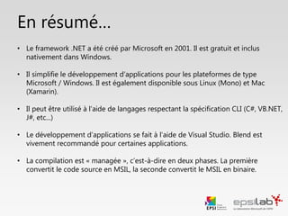 En résumé…
• Le framework .NET a été créé par Microsoft en 2001. Il est gratuit et inclus
nativement dans Windows.
• Il simplifie le développement d’applications pour les plateformes de type
Microsoft / Windows. Il est également disponible sous Linux (Mono) et Mac
(Xamarin).
• Il peut être utilisé à l’aide de langages respectant la spécification CLI (C#, VB.NET,
J#, etc...)
• Le développement d’applications se fait à l’aide de Visual Studio. Blend est
vivement recommandé pour certaines applications.
• La compilation est « managée », c’est-à-dire en deux phases. La première
convertit le code source en MSIL, la seconde convertit le MSIL en binaire.
 