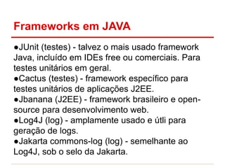 Frameworks em JAVA
●JUnit (testes) - talvez o mais usado framework
Java, incluído em IDEs free ou comerciais. Para
testes unitários em geral.
●Cactus (testes) - framework específico para
testes unitários de aplicações J2EE.
●Jbanana (J2EE) - framework brasileiro e open-
source para desenvolvimento web.
●Log4J (log) - amplamente usado e útli para
geração de logs.
●Jakarta commons-log (log) - semelhante ao
Log4J, sob o selo da Jakarta.
 