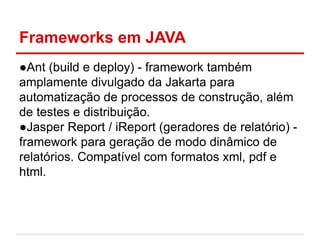 Frameworks em JAVA
●Ant (build e deploy) - framework também
amplamente divulgado da Jakarta para
automatização de processos de construção, além
de testes e distribuição.
●Jasper Report / iReport (geradores de relatório) -
framework para geração de modo dinâmico de
relatórios. Compatível com formatos xml, pdf e
html.
 