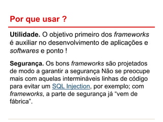 Por que usar ?
Utilidade. O objetivo primeiro dos frameworks
é auxiliar no desenvolvimento de aplicações e
softwares e ponto !
Segurança. Os bons frameworks são projetados
de modo a garantir a segurança Não se preocupe
mais com aquelas intermináveis linhas de código
para evitar um SQL Injection, por exemplo; com
frameworks, a parte de segurança já “vem de
fábrica”.
 